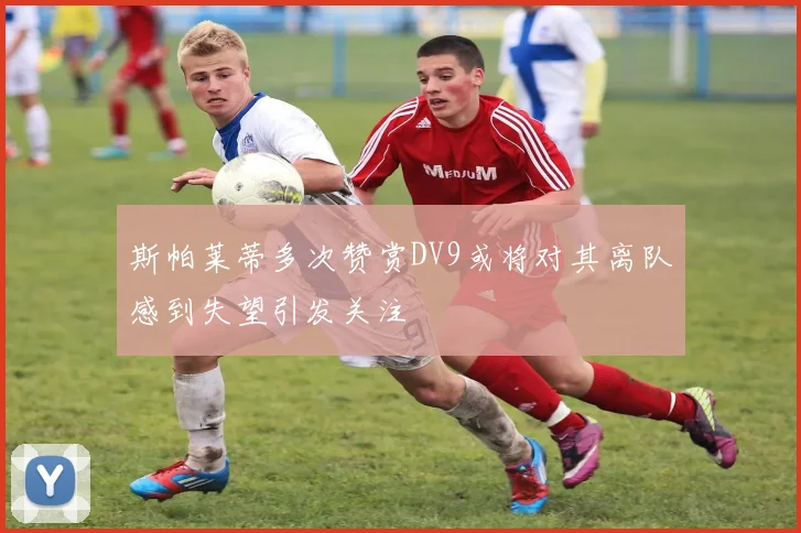 斯帕莱蒂多次赞赏DV9或将对其离队感到失望引发关注