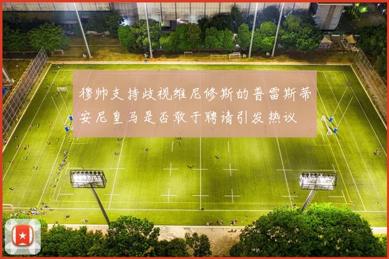 穆帅支持歧视维尼修斯的普雷斯蒂安尼皇马是否敢于聘请引发热议