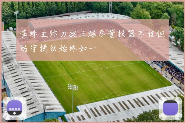 黄蜂主帅力挺三球尽管投篮不佳但防守拼劲始终如一