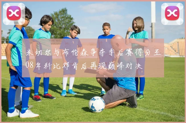 米切尔与布伦森争夺季后赛得分王08年科比邓肯后再现巅峰对决