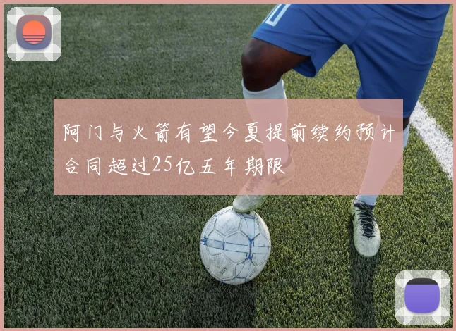 阿门与火箭有望今夏提前续约预计合同超过25亿五年期限