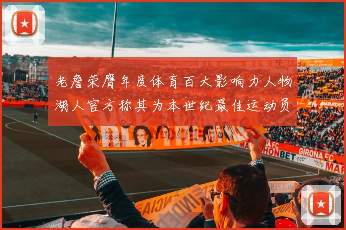 老詹荣膺年度体育百大影响力人物湖人官方称其为本世纪最佳运动员