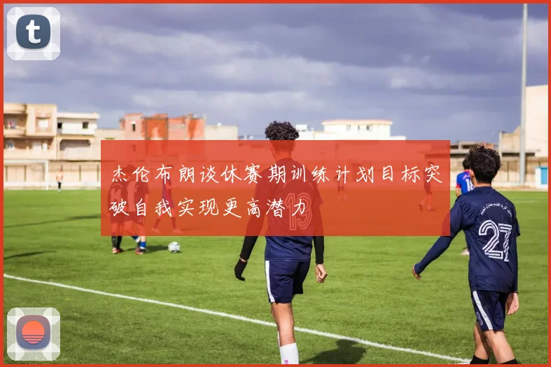 杰伦布朗谈休赛期训练计划目标突破自我实现更高潜力