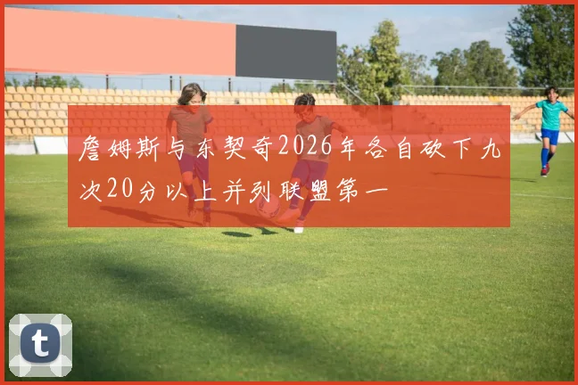 詹姆斯与东契奇2026年各自砍下九次20分以上并列联盟第一