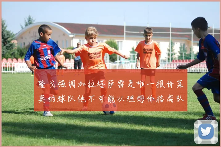 隆戈强调加拉塔萨雷是唯一报价莱奥的球队他不可能以理想价格离队
