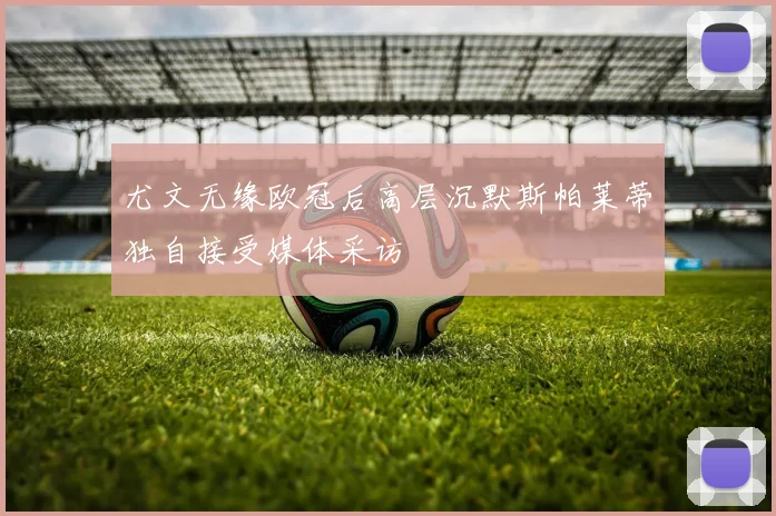 尤文无缘欧冠后高层沉默斯帕莱蒂独自接受媒体采访