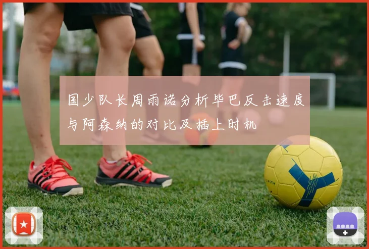 国少队长周雨诺分析毕巴反击速度与阿森纳的对比及插上时机