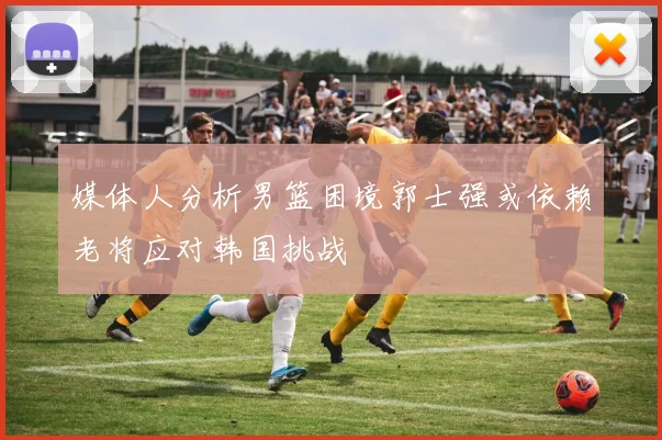 媒体人分析男篮困境郭士强或依赖老将应对韩国挑战