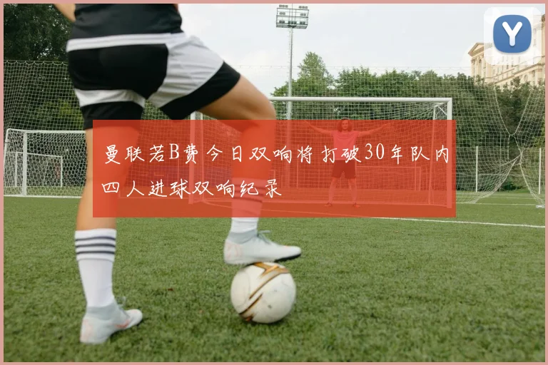 曼联若B费今日双响将打破30年队内四人进球双响纪录
