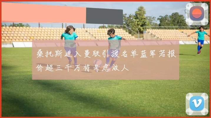 桑托斯进入曼联引援名单蓝军若报价超三千万将考虑放人