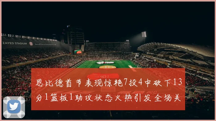 恩比德首节表现惊艳7投4中砍下13分1篮板1助攻状态火热引发全场关注