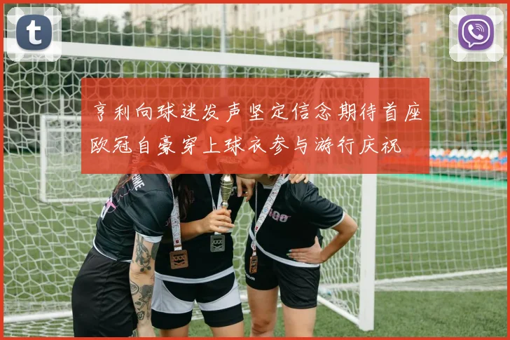 亨利向球迷发声坚定信念期待首座欧冠自豪穿上球衣参与游行庆祝