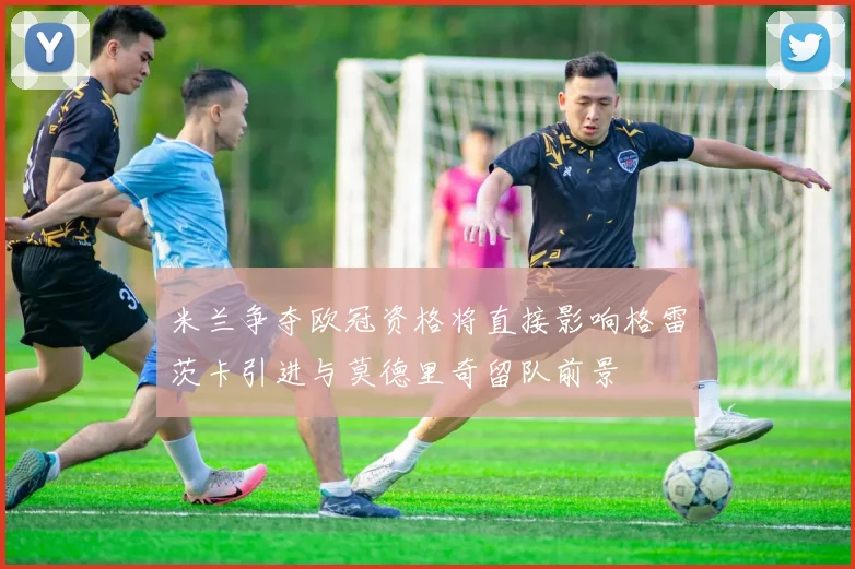 米兰争夺欧冠资格将直接影响格雷茨卡引进与莫德里奇留队前景