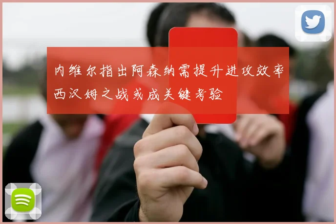 内维尔指出阿森纳需提升进攻效率西汉姆之战或成关键考验