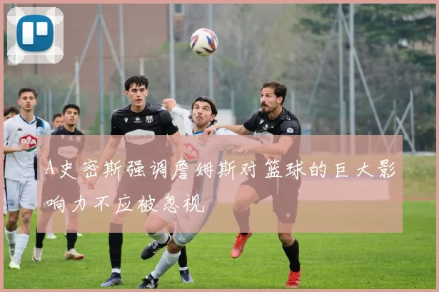 A史密斯强调詹姆斯对篮球的巨大影响力不应被忽视