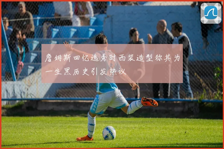 詹姆斯回忆选秀时西装造型称其为一生黑历史引发热议