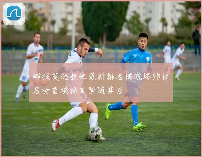 邮报英超教练最新排名揭晓塔帅位居榜首埃梅里紧随其后