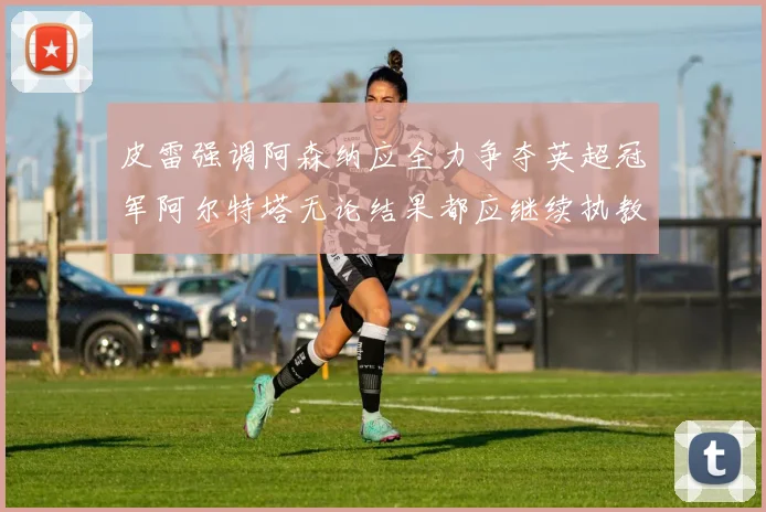 皮雷强调阿森纳应全力争夺英超冠军阿尔特塔无论结果都应继续执教