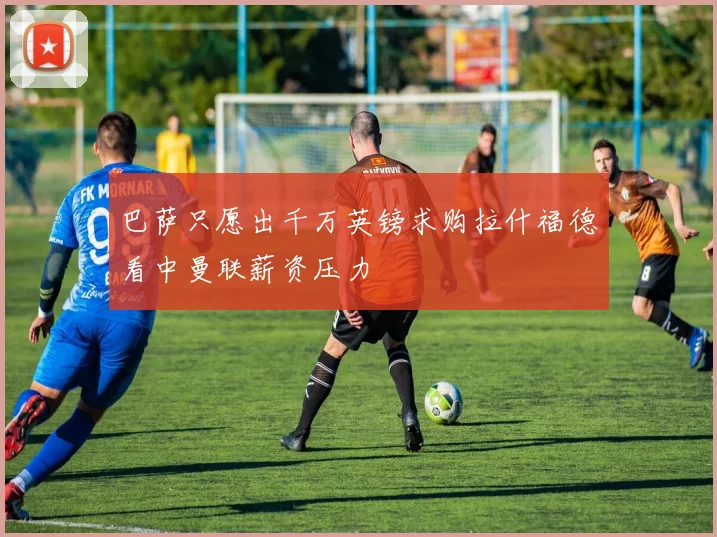 巴萨只愿出千万英镑求购拉什福德看中曼联薪资压力