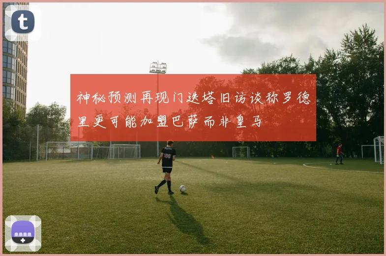 神秘预测再现门迭塔旧访谈称罗德里更可能加盟巴萨而非皇马