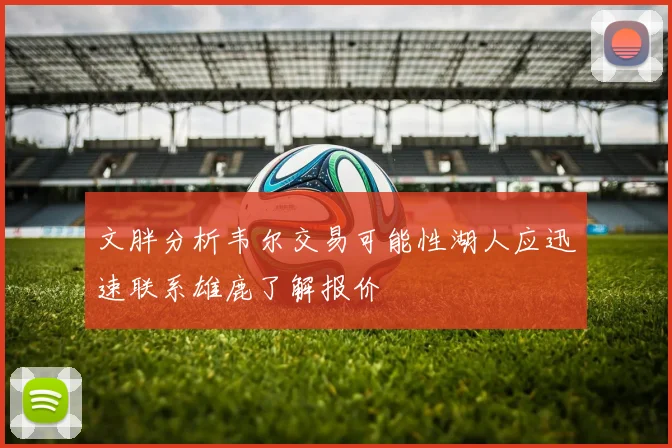 文胖分析韦尔交易可能性湖人应迅速联系雄鹿了解报价
