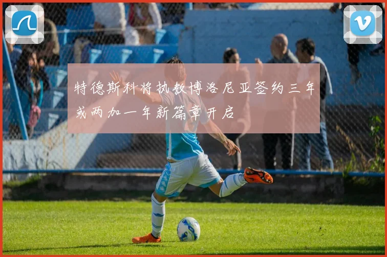 特德斯科将执教博洛尼亚签约三年或两加一年新篇章开启