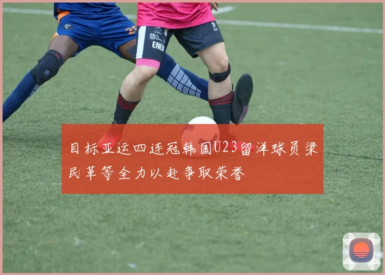 目标亚运四连冠韩国U23留洋球员梁民革等全力以赴争取荣誉