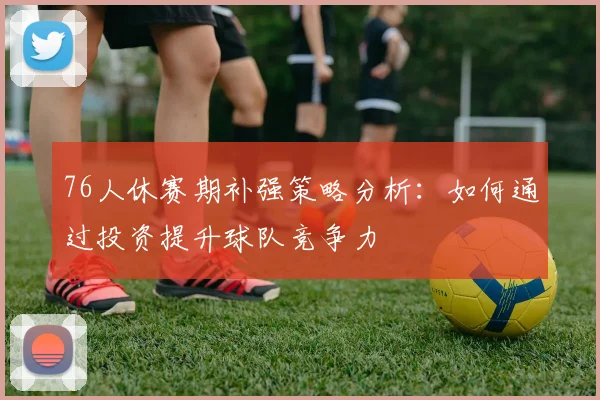 76人休赛期补强策略分析：如何通过投资提升球队竞争力