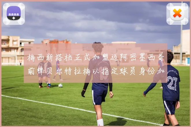 梅西新搭档正式加盟迈阿密墨西哥前锋贝尔特拉梅以指定球员身份加盟
