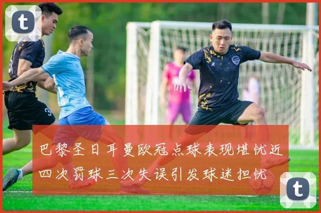 巴黎圣日耳曼欧冠点球表现堪忧近四次罚球三次失误引发球迷担忧