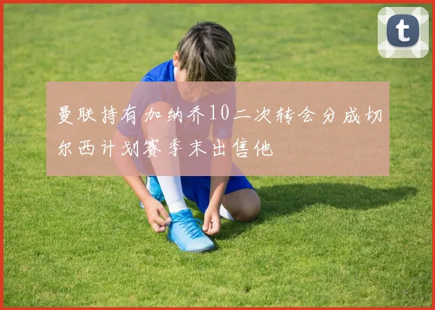 曼联持有加纳乔10二次转会分成切尔西计划赛季末出售他