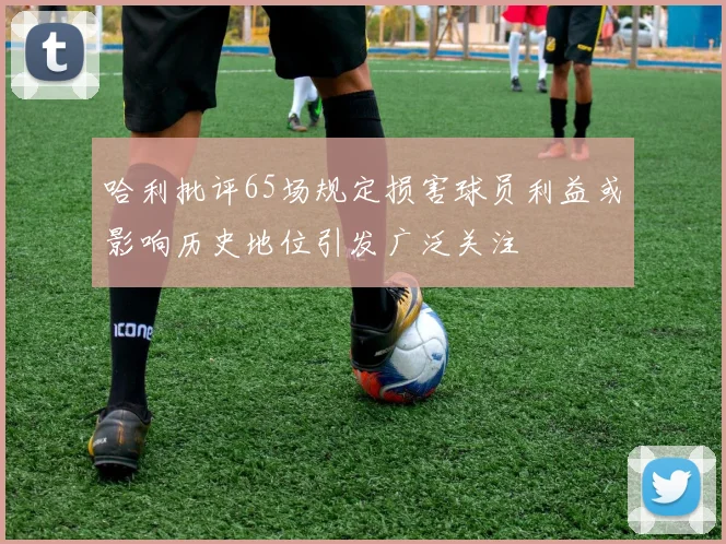 哈利批评65场规定损害球员利益或影响历史地位引发广泛关注