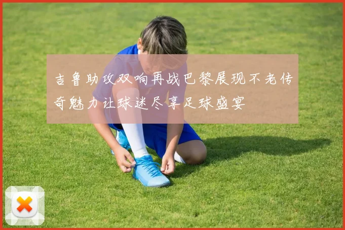 吉鲁助攻双响再战巴黎展现不老传奇魅力让球迷尽享足球盛宴
