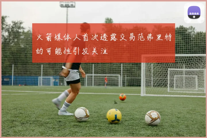 火箭媒体人首次透露交易范弗里特的可能性引发关注