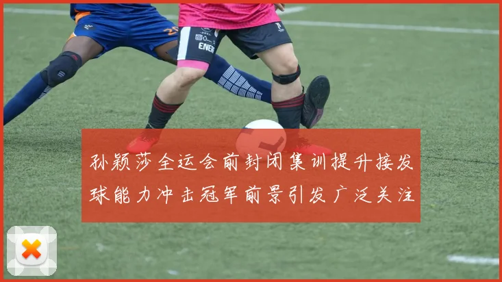 孙颖莎全运会前封闭集训提升接发球能力冲击冠军前景引发广泛关注