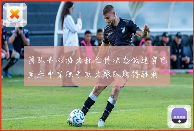 团队齐心协力杜兰特状态低迷贾巴里和申京联手助力球队取得胜利