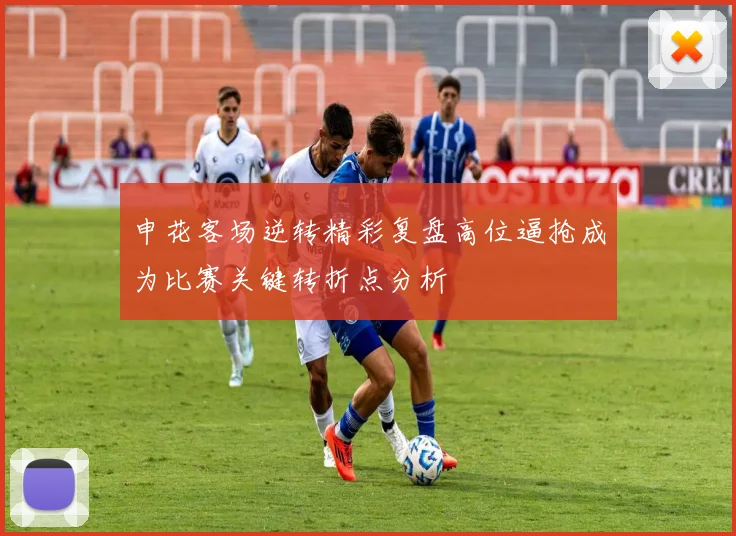 申花客场逆转精彩复盘高位逼抢成为比赛关键转折点分析