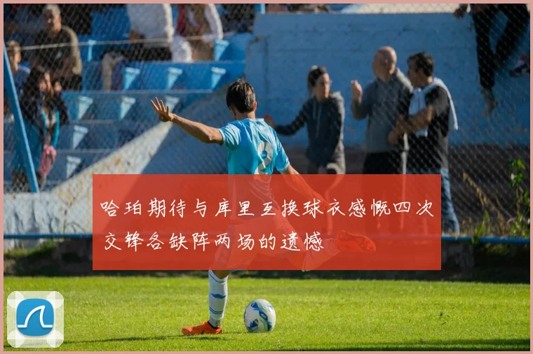 哈珀期待与库里互换球衣感慨四次交锋各缺阵两场的遗憾