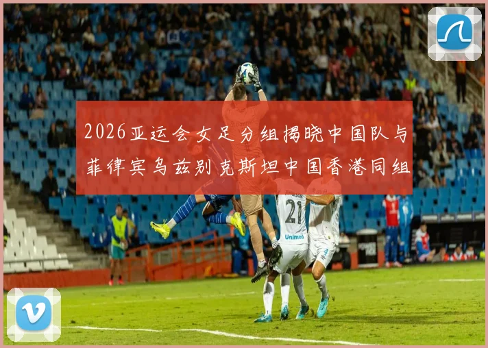 2026亚运会女足分组揭晓中国队与菲律宾乌兹别克斯坦中国香港同组对决