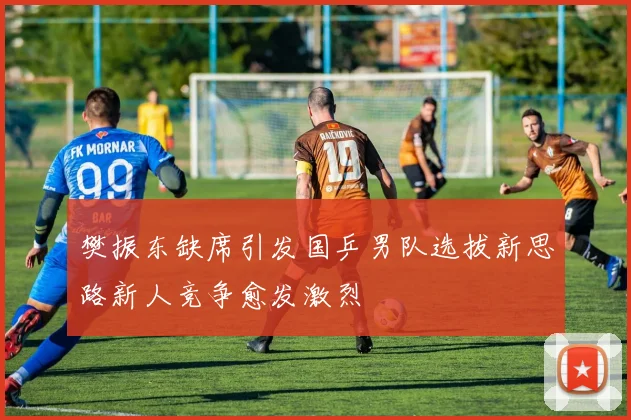 樊振东缺席引发国乒男队选拔新思路新人竞争愈发激烈