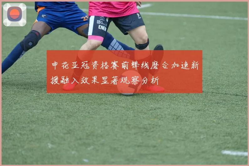申花亚冠资格赛前锋线磨合加速新援融入效果显著观察分析