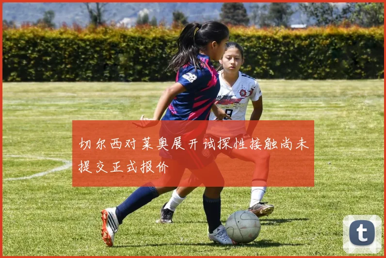切尔西对莱奥展开试探性接触尚未提交正式报价